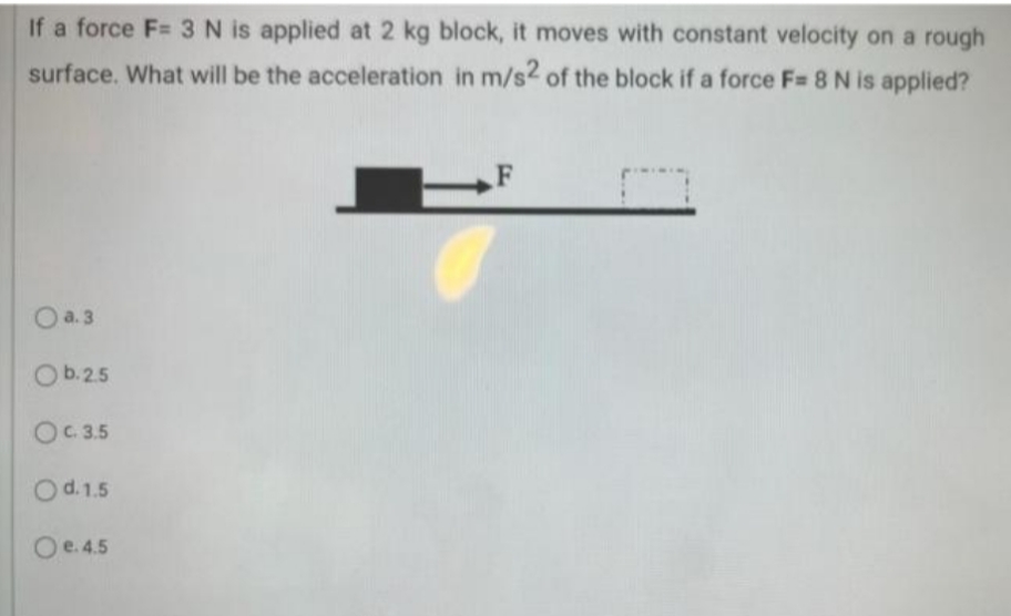 If a force F= 3 N is applied at 2 kg block, it moves with constant velocity on a rough
surface. What will be the acceleration in m/s2 of the block if a force F= 8 N is applied?
F
O a. 3
Ob.25
OC 3.5
Od.1.5
Oe.4.5
