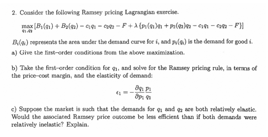 2. Consider the following Ramsey pricing Lagrangian exercise.
max [B1(91) + B2(q2) – C141 – c292 – F +A {p1(q1)q1 + p2(92)92 – C191 – c292 – F}]
91,92
Bi(qi) represents the area under the demand curve for i, and pi(q) is the demand for good i.
a) Give the first-order conditions from the above maximization.
b) Take the first-order condition for q1, and solve for the Ramsey pricing rule, in terms of
the price-cost margin, and the elasticity of demand:
Əqı pi
dpi 91
€1
c) Suppose the market is such that the demands for q1 and q2 are both relatively elastic.
Would the associated Ramsey price outcome be less efficient than if both demands were
relatively inelastic? Explain.
