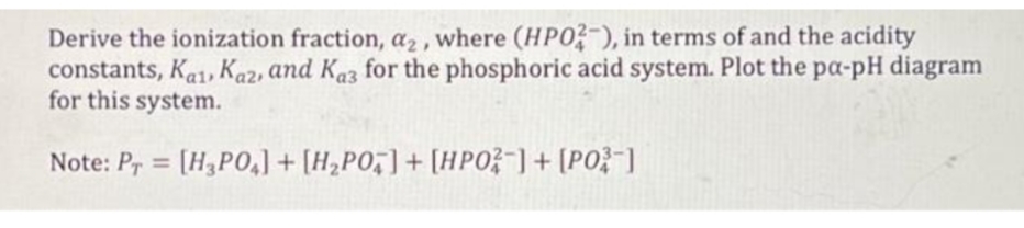 Derive the ionization fraction, a2, where (HPO?-), in terms of and the acidity
constants, Ka1, Kaz, and Kaz for the phosphoric acid system. Plot the pa-pH diagram
for this system.
Note: Pr = [H3PO,] + [H,PO,] + [HPO3-]+ [PO}"]
%3D
