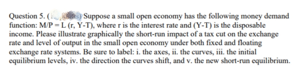 Question 5. (k.
function: M/P = L (r, Y-T), where r is the interest rate and (Y-T) is the disposable
income. Please illustrate graphically the short-run impact of a tax cut on the exchange
rate and level of output in the small open economy under both fixed and floating
exchange rate systems. Be sure to label: i. the axes, ii. the curves, iii. the initial
equilibrium levels, iv. the direction the curves shift, and v. the new short-run equilibrium.
Suppose a small open economy has the following money demand
