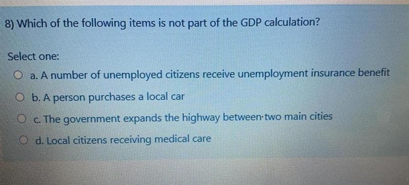 8) Which of the following items is not part of the GDP calculation?
Select one:
O a. A number of unemployed citizens receive unemployment insurance benefit
O b. A person purchases a local car
O c. The government expands the highway between two main cities
O d. Local citizens receiving medical care
