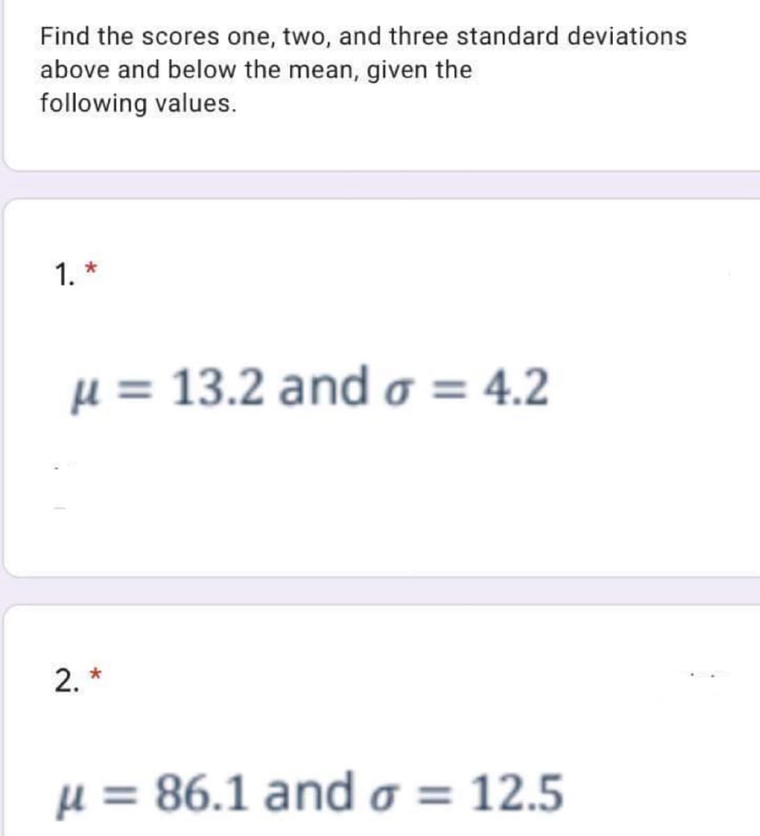 Find the scores one, two, and three standard deviations
above and below the mean, given the
following values.
1. *
µ = 13.2 and o = 4.2
2. *
µ = 86.1 ando = 12.5
