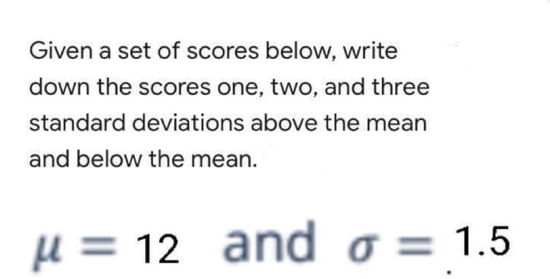 Given a set of scores below, write
down the scores one, two, and three
standard deviations above the mean
and below the mean.
u = 12 and o = 1.5
