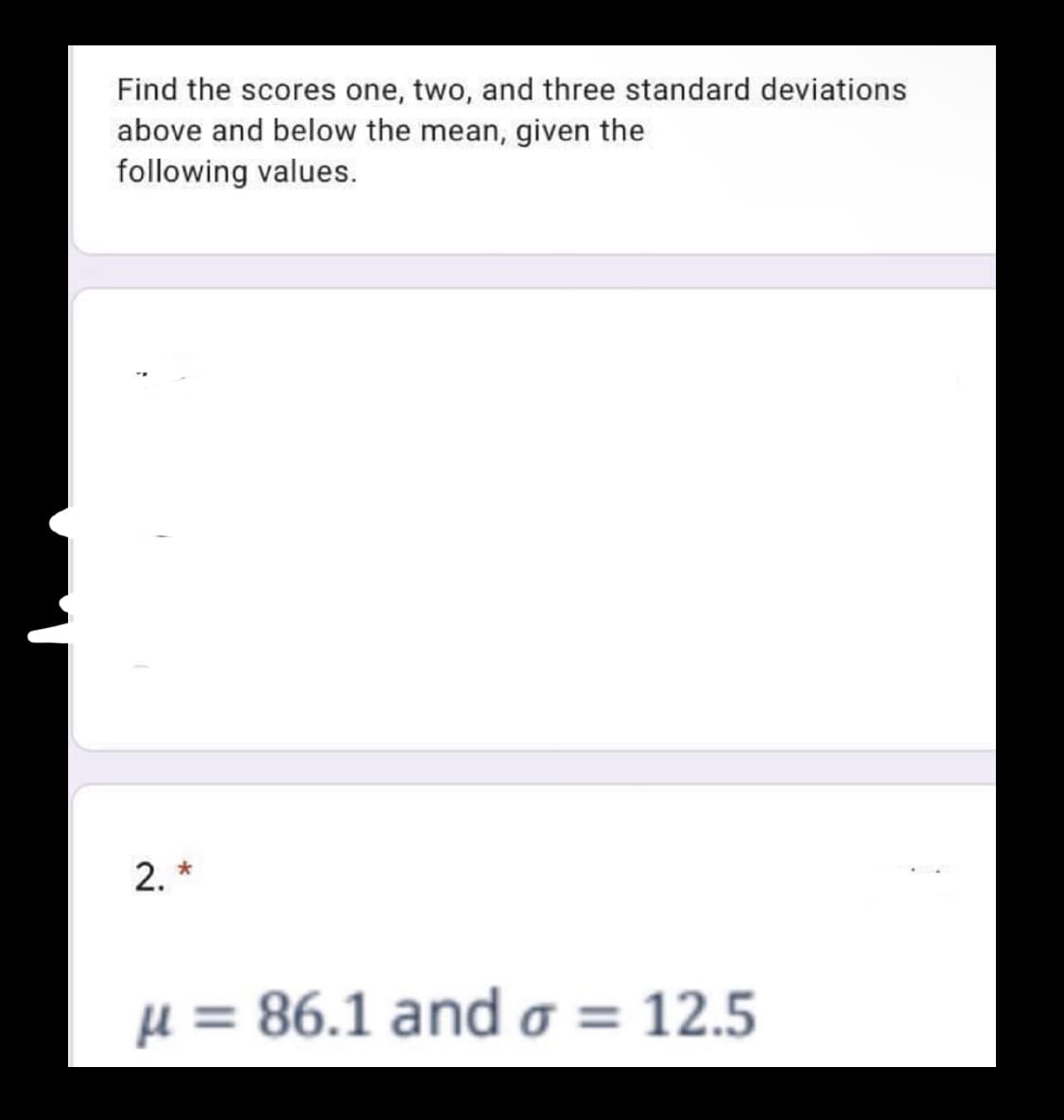 Find the scores one, two, and three standard deviations
above and below the mean, given the
following values.
2. *
μ= 86.1 and σ 12.5
%3D
