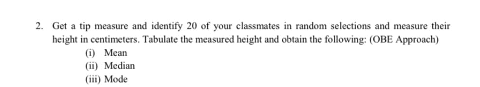 2. Get a tip measure and identify 20 of your classmates in random selections and measure their
height in centimeters. Tabulate the measured height and obtain the following: (OBE Approach)
(i) Mean
(ii) Median
(iii) Mode
