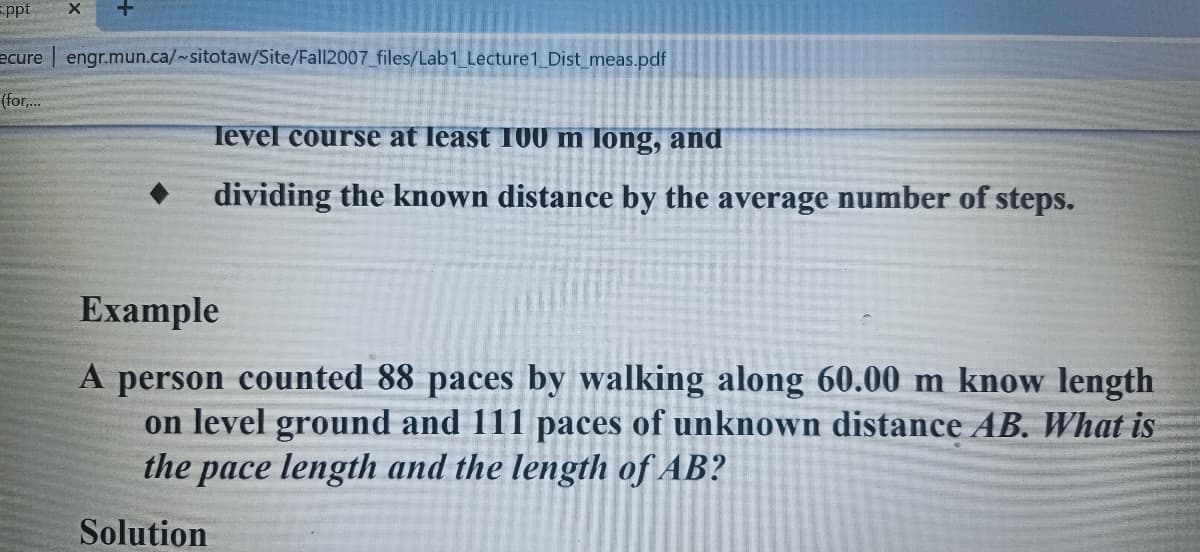 =ppt
ecure engr.mun.ca/~sitotaw/Site/Fall2007 files/Lab1 Lecture1 Dist meas.pdf
(for,..
level course at least T00 m Iong, and
dividing the known distance by the average number of steps.
Example
A person counted 88 paces by walking along 60.00 m know length
on level ground and 111 paces of unknown distance AB. What is
the pace length and the length of AB?
Solution

