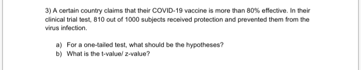 3) A certain country claims that their COVID-19 vaccine is more than 80% effective. In their
clinical trial test, 810 out of 1000 subjects received protection and prevented them from the
virus infection.
a) For a one-tailed test, what should be the hypotheses?
b) What is the t-valuel z-value?
