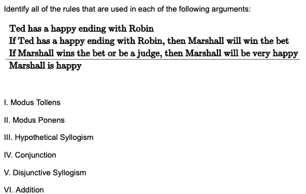 Identify all of the rules that are used in each of the following arguments:
Ted has a happy ending with Robin
If Ted has a happy ending with Robin, then Marshall will win the bet
If Marshall wins the bet or be a judge, then Marshall will be very happy
Marshall is happy
I. Modus Tollens
II. Modus Ponens
III. Hypothetical Syllogism
IV. Conjunction
V. Disjunctive Syllogism
VI. Addition