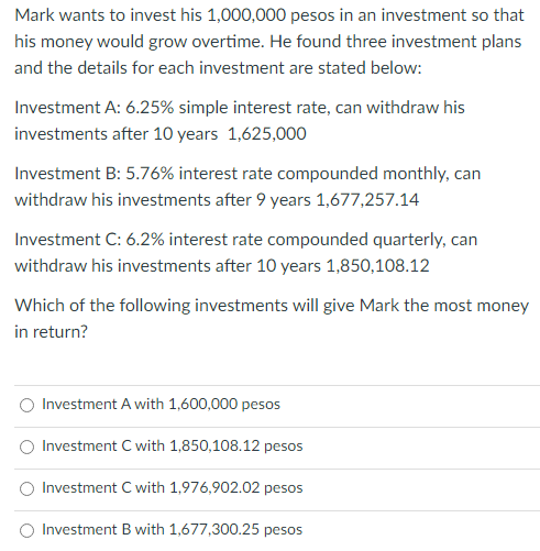 Mark wants to invest his 1,000,000 pesos in an investment so that
his money would grow overtime. He found three investment plans
and the details for each investment are stated below:
Investment A: 6.25% simple interest rate, can withdraw his
investments after 10 years 1,625,000
Investment B: 5.76% interest rate compounded monthly, can
withdraw his investments after 9 years 1,677,257.14
Investment C: 6.2% interest rate compounded quarterly, can
withdraw his investments after 10 years 1,850,108.12
Which of the following investments will give Mark the most money
in return?
Investment A with 1,600,000 pesos
Investment C with 1,850,108.12 pesos
Investment C with 1,976,902.02 pesos
Investment B with 1,677,300.25 pesos