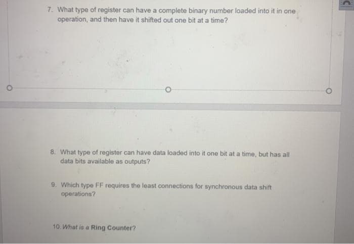 7. What type of register can have a complete binary number loaded into it in one
operation, and then have it shifted out one bit at a time?
8. What type of register can have data loaded into it one bit at a time, but has all
data bits available as outputs?
9. Which type FF requires the least connections for synchronous data shift
operations?
10. What is a Ring Counter?
