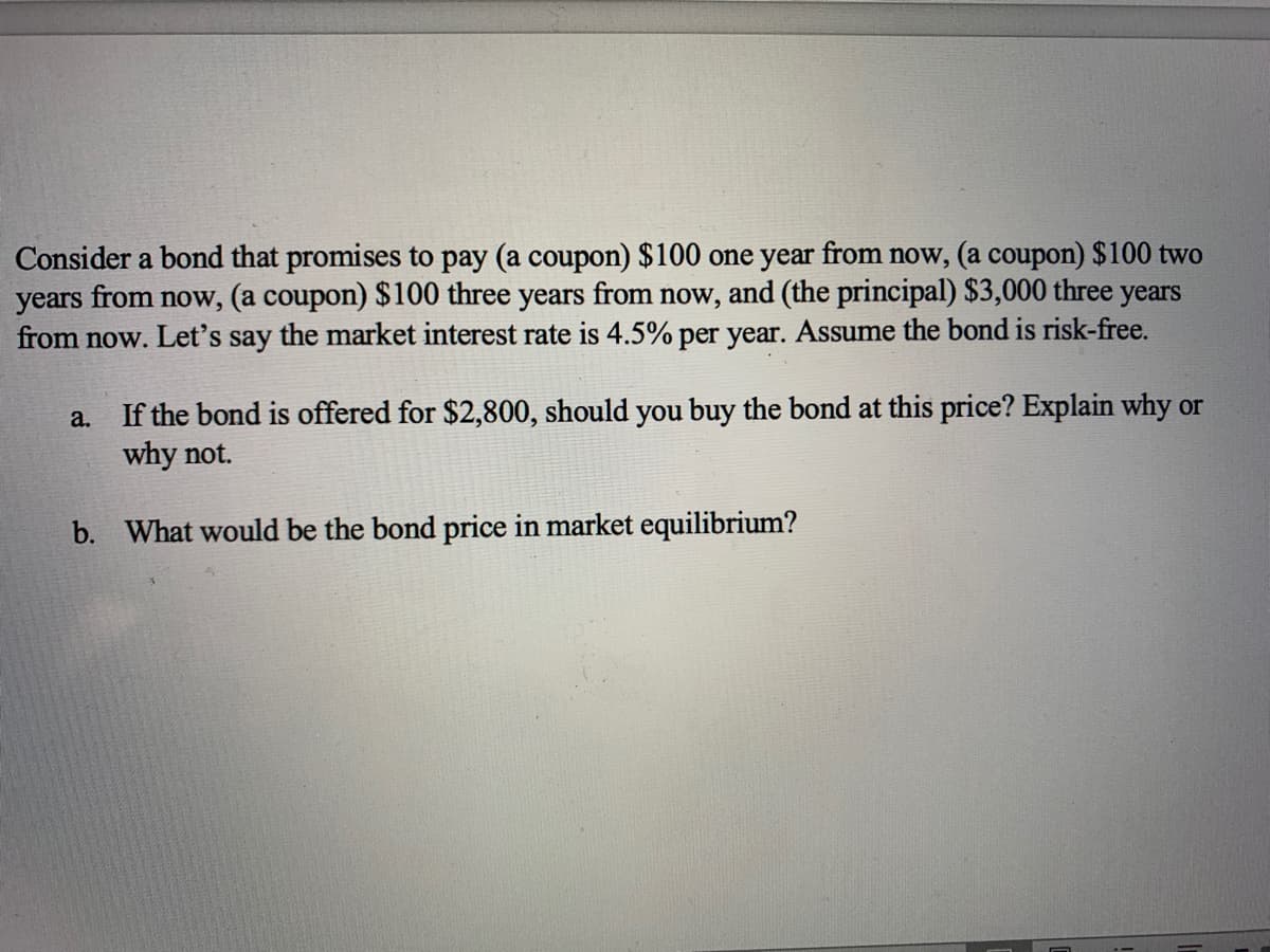 Consider a bond that promises to pay (a coupon) $100 one year from now, (a coupon) $100 two
years from now, (a coupon) $100 three years from now, and (the principal) $3,000 three years
from now. Let's say the market interest rate is 4.5% per year. Assume the bond is risk-free.
If the bond is offered for $2,800, should you buy the bond at this price? Explain why or
why not.
a.
b. What would be the bond price in market equilibrium?
