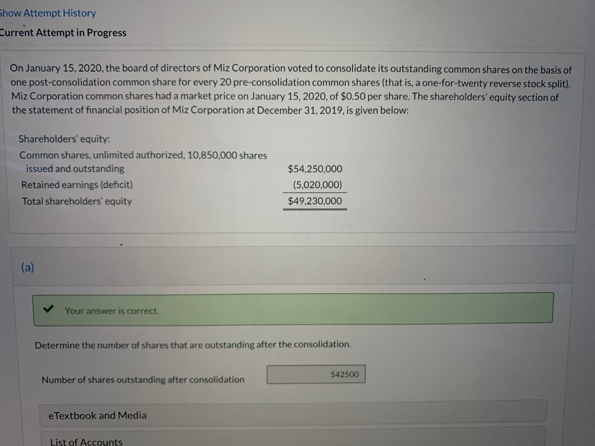Show Attempt History
Current Attempt in Progress
On January 15, 2020, the board of directors of Miz Corporation voted to consolidate its outstanding common shares on the basis of
one post-consolidation common share for every 20 pre-consolidation common shares (that is, a one-for-twenty reverse stock split).
Miz Corporation common shares had a market price on January 15, 2020, of $0.50 per share. The shareholders' equity section of
the statement of financial position of Miz Corporation at December 31, 2019, is given below:
Shareholders' equity:
Common shares, unlimited authorized, 10,850,000 shares
issued and outstanding
$54,250,000
Retained earnings (deficit)
(5,020,000)
Total shareholders' equity
$49,230,000
Your answer is correct.
Determine the number of shares that are outstanding after the consolidation.
542500
Number of shares outstanding after consolidation
eTextbook and Media
List of Accounts
