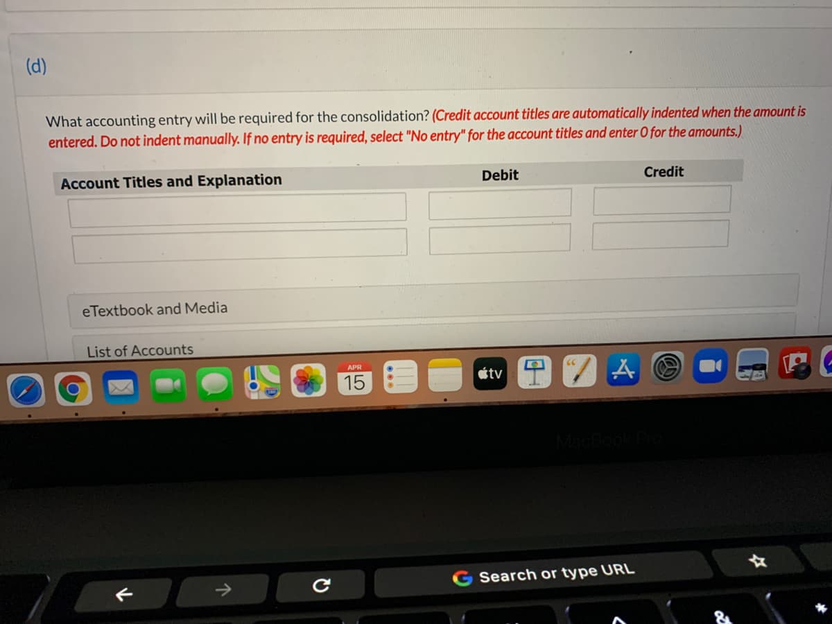 (d)
What accounting entry will be required for the consolidation? (Credit account titles are automatically indented when the amount is
entered. Do not indent manually. If no entry is required, select "No entry" for the account titles and enter O for the amounts.)
Account Titles and Explanation
Debit
Credit
eTextbook and Media
List of Accounts
APR
tv
15
Search or type URL
