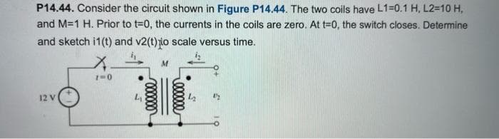 P14.44. Consider the circuit shown in Figure P14.44. The two coils have L1=0.1 H, L2=10 H,
and M=1 H. Prior to t=0, the currents in the coils are zero. At t=0, the switch closes. Determine
and sketch i1(t) and v2(t)o scale versus time.
12 V
X.
1=0
000000
eeeeee
1/2