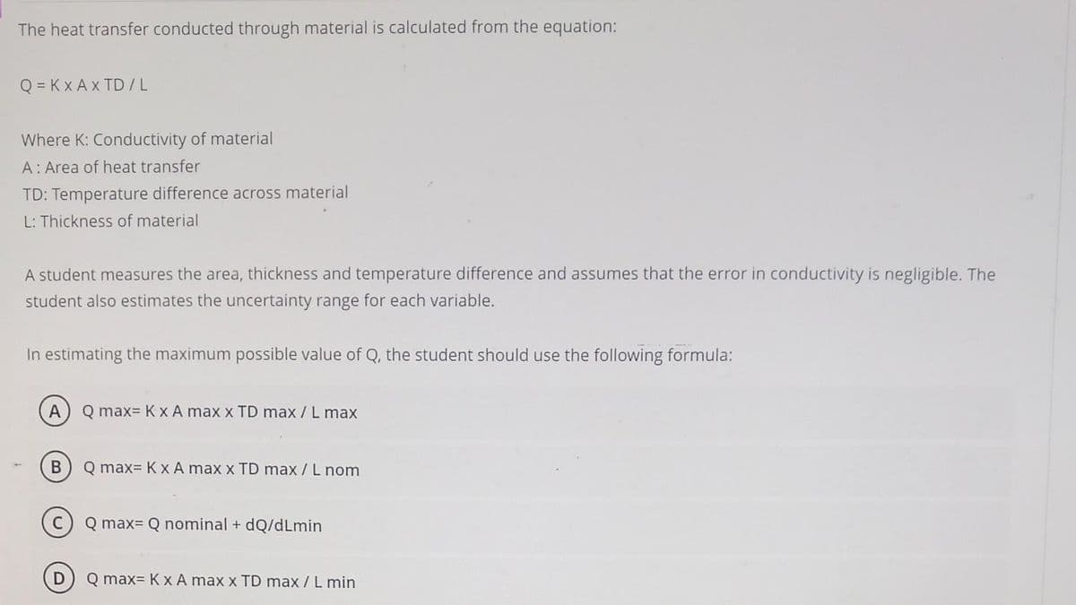 The heat transfer conducted through material is calculated from the equation:
Q = KX AXTD/L
Where K: Conductivity of material
A: Area of heat transfer
TD: Temperature difference across material
L: Thickness of material
A student measures the area, thickness and temperature difference and assumes that the error in conductivity is negligible. The
student also estimates the uncertainty range for each variable.
In estimating the maximum possible value of Q, the student should use the following formula:
A
B
Q max= K x A max x TD max / L max
Q max= K x A max x TD max / L nom
Q max= Q nominal + dQ/dLmin
Q max= K x A max x TD max / L min