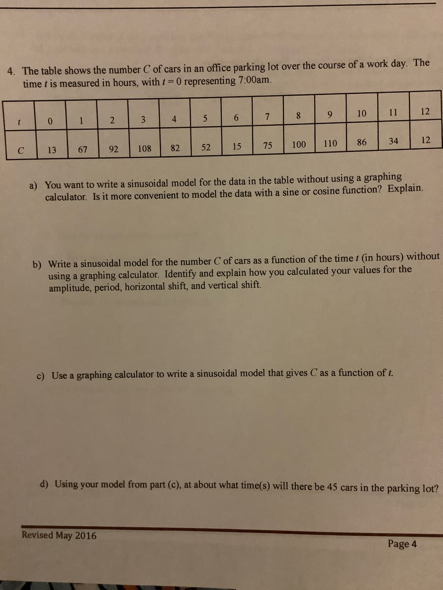 4. The table shows the number C of cars in an office parking lot over the course of a work day. The
time t is measured in hours, with t 0 representing 7:00am.
10
11
12
0.
1
3
6.
7
75
100
110
86
34
12
C
13
67
92
108
82
52
15
a) You want to write a sinusoidal model for the data in the table without using a graphing
calculator. Is it more convenient to model the data with a sine or cosine function? Explain.
b) Write a sinusoidal model for the number C of cars as a function of the time t (in hours) without
using a graphing calculator. Identify and explain how you calculated your values for the
amplitude, period, horizontal shift, and vertical shift.
c) Use a graphing calculator to write a sinusoidal model that gives C as a function of t.
d) Using your model from part (c), at about what time(s) will there be 45 cars in the parking lot?
Revised May 2016
Page 4
