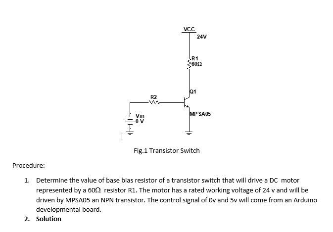 R2
I
VCC
24V
R1
3600
MP SA05
Vin
-0 V
Fig.1 Transistor Switch
Procedure:
1. Determine the value of base bias resistor of a transistor switch that will drive a DC motor
represented by a 600 resistor R1. The motor has a rated working voltage of 24 v and will be
driven by MPSA05 an NPN transistor. The control signal of Ov and 5v will come from an Arduino
developmental board.
2. Solution