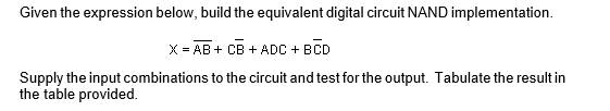 Given the expression below, build the equivalent digital circuit NAND implementation.
X = AB + CB + ADC + BCD
Supply the input combinations to the circuit and test for the output. Tabulate the result in
the table provided.
