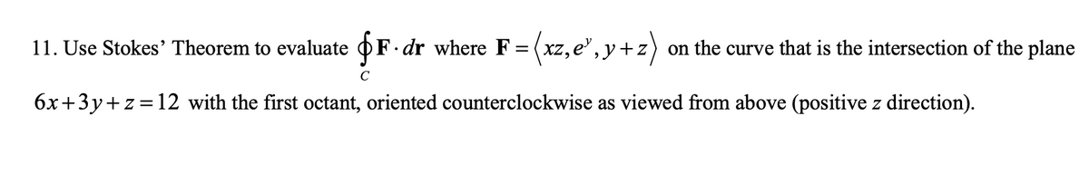 11. Use Stokes' Theorem to evaluate OF dr where F = (xz, e", y+ 2
)
on the curve that is the intersection of the plane
C
6x+3y+z=12 with the first octant, oriented counterclockwise as viewed from above (positive z direction).
