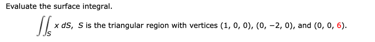 Evaluate the surface integral.
x dS, S is the triangular region with vertices (1, 0, 0), (0, -2, 0), and (0, 0, 6).
