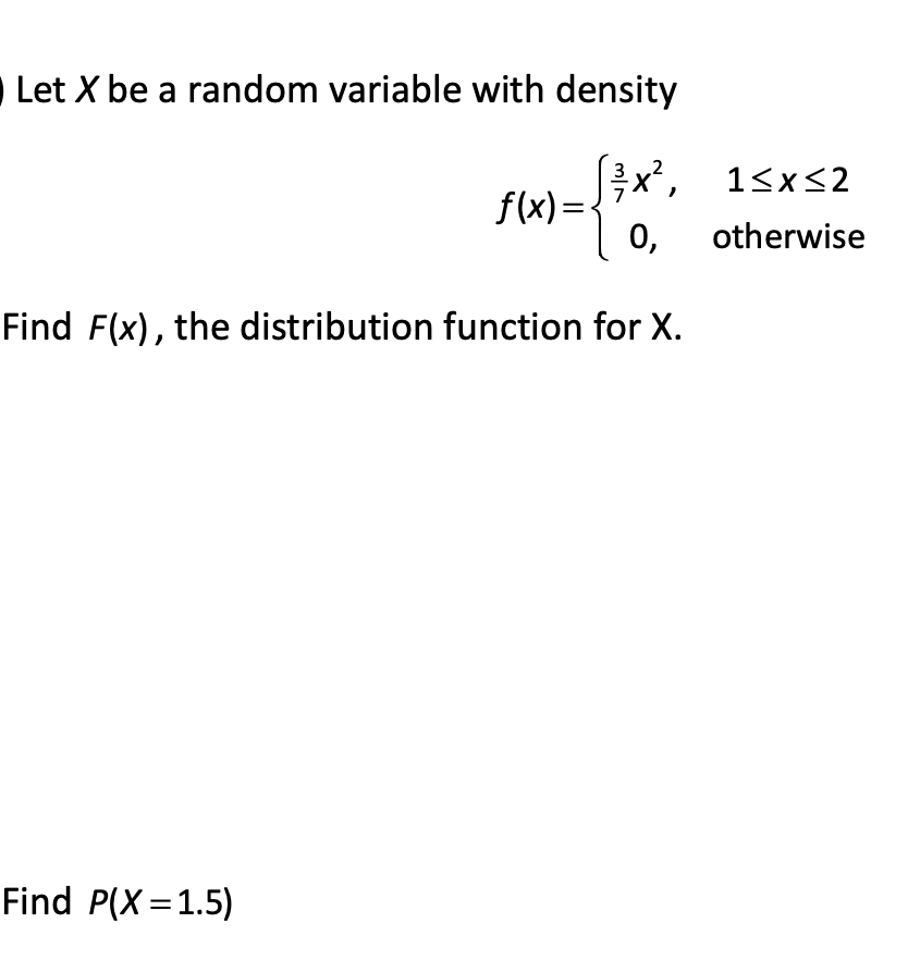Let X be a random variable with density
x',
f(x) =-
0,
1<x<2
otherwise
Find F(x), the distribution function for X.
Find P(X =1.5)
