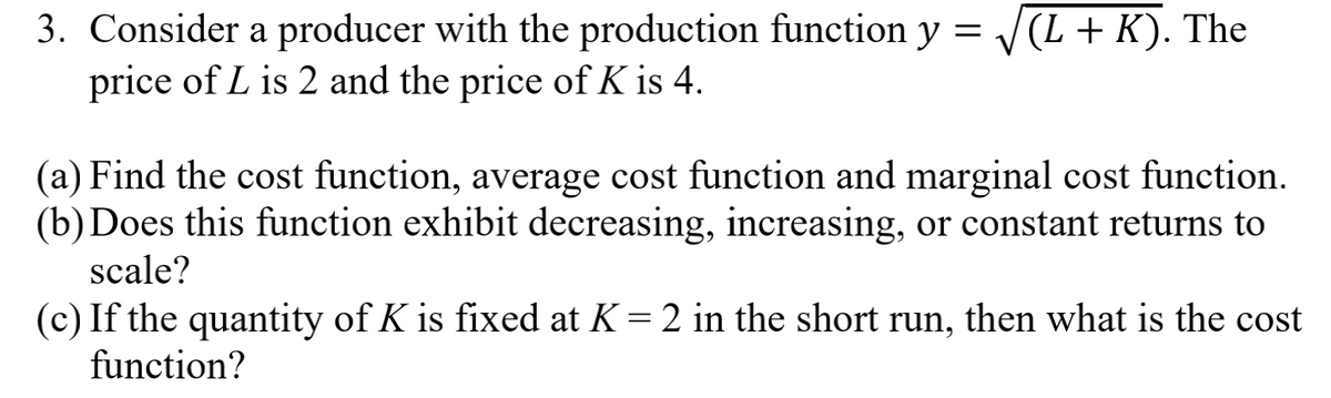 3. Consider a producer with the production function y = /(L + K). The
price of L is 2 and the price of K is 4.
(a) Find the cost function, average cost function and marginal cost function.
(b)Does this function exhibit decreasing, increasing, or constant returns to
scale?
(c) If the quantity of K is fixed at K = 2 in the short run, then what is the cost
function?
