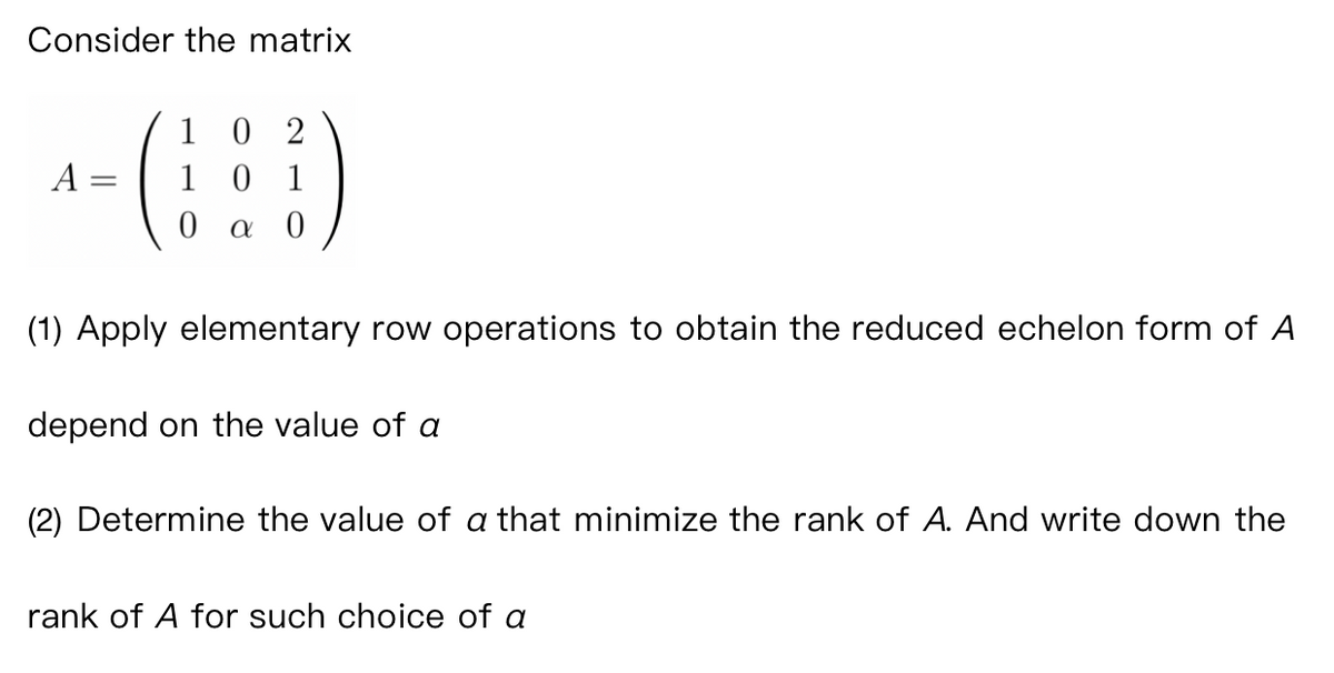 Consider the matrix
A
102
101
0 a 0
(1) Apply elementary row operations to obtain the reduced echelon form of A
depend on the value of a
(2) Determine the value of a that minimize the rank of A. And write down the
rank of A for such choice of a