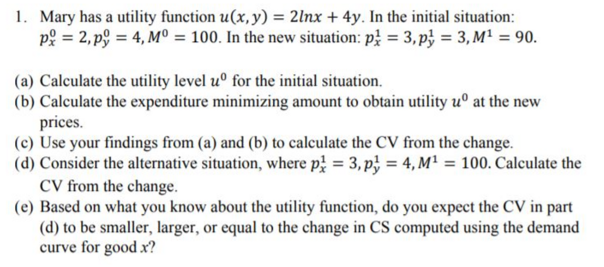 1. Mary has a utility function u(x, y) = 2lnx + 4y. In the initial situation:
p: = 2, p9 = 4, Mº = 100. In the new situation: p = 3, p} = 3, M² = 90.
(a) Calculate the utility level u° for the initial situation.
(b) Calculate the expenditure minimizing amount to obtain utility uº at the new
prices.
(c) Use your findings from (a) and (b) to calculate the CV from the change.
(d) Consider the alternative situation, where p = 3, p} = 4, M² = 100. Calculate the
CV from the change.
(e) Based on what you know about the utility function, do you expect the CV in part
(d) to be smaller, larger, or equal to the change in CS computed using the demand
curve for good x?
