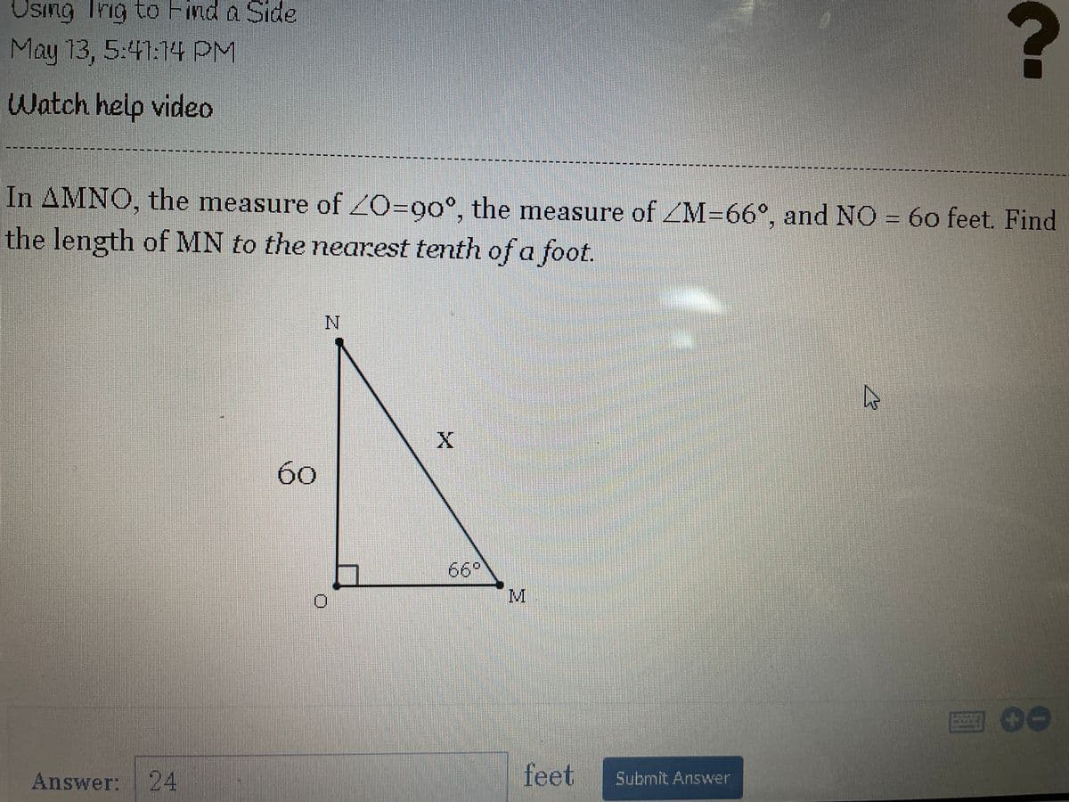 Using Tng to Find a Side
May 13, 5:41:14 PM
Watch help video
In AMNO, the measure of 2O=90°, the measure of ZM-66°, and NO = 60 feet. Find
the length of MN to the nearest tenth ofa foot.
бо
66°
M
四00
Answer: 24
feet
Submit Answer
