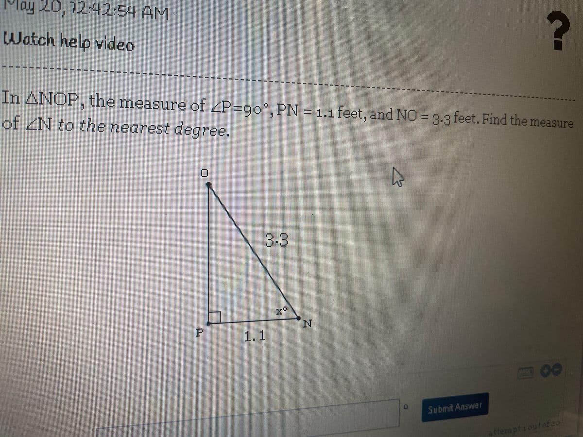 Tay 20, 12:42:54 AM
Watch help video
In ANOP, the measure of ZP=go, PN = 1.1 feet, and NO = g.g feet. Find the measure
of N to the nearest degree.
3.3
1.1
00
Submit Answer
ttemptioutof20
P.
