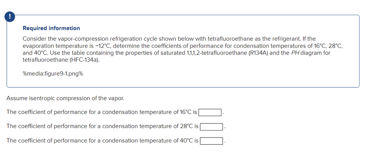 Required information
Consider the vapor-compression refrigeration cycle shown below with tetrafluoroethane as the refrigerant. If the
evaporation temperature is -12°C, determine the coefficients of performance for condensation temperatures of 16°C, 28°C,
and 40°C. Use the table containing the properties of saturated 1,1,1,2-tetrafluoroethane (R134A) and the PH diagram for
tetrafluoroethane (HFC-134a).
%media:figure9-1.png%
Assume isentropic compression of the vapor.
The coefficient of performance for a condensation temperature of 16°C is
The coefficient of performance for a condensation temperature of 28°C is
The coefficient of performance for a condensation temperature of 40°C is