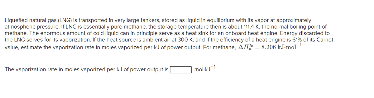 Liquefied natural gas (LNG) is transported in very large tankers, stored as liquid in equilibrium with its vapor at approximately
atmospheric pressure. If LNG is essentially pure methane, the storage temperature then is about 111.4 K, the normal boiling point of
methane. The enormous amount of cold liquid can in principle serve as a heat sink for an onboard heat engine. Energy discarded to
the LNG serves for its vaporization. If the heat source is ambient air at 300 K, and if the efficiency of a heat engine is 61% of its Carnot
value, estimate the vaporization rate in moles vaporized per kJ of power output. For methane, AH = 8.206 kJ.mol-¹.
The vaporization rate in moles vaporized per kJ of power output is
mol-kj1
