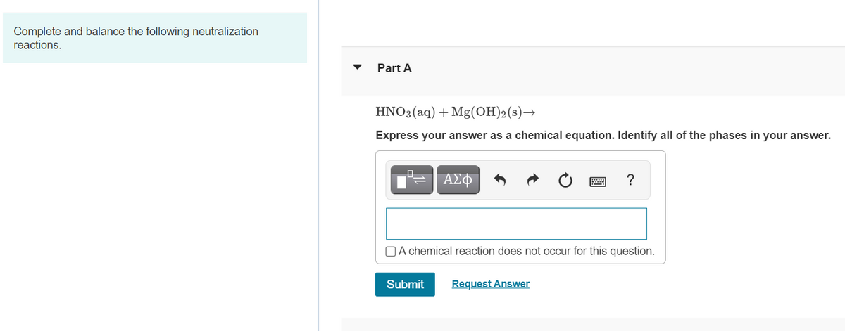 Complete and balance the following neutralization
reactions.
Part A
HNO3(aq) + Mg(OH)2(s)→
Express your answer as a chemical equation. Identify all of the phases in your answer.
ΑΣφ
?
OA chemical reaction does not occur for this question.
Submit
Request Answer
