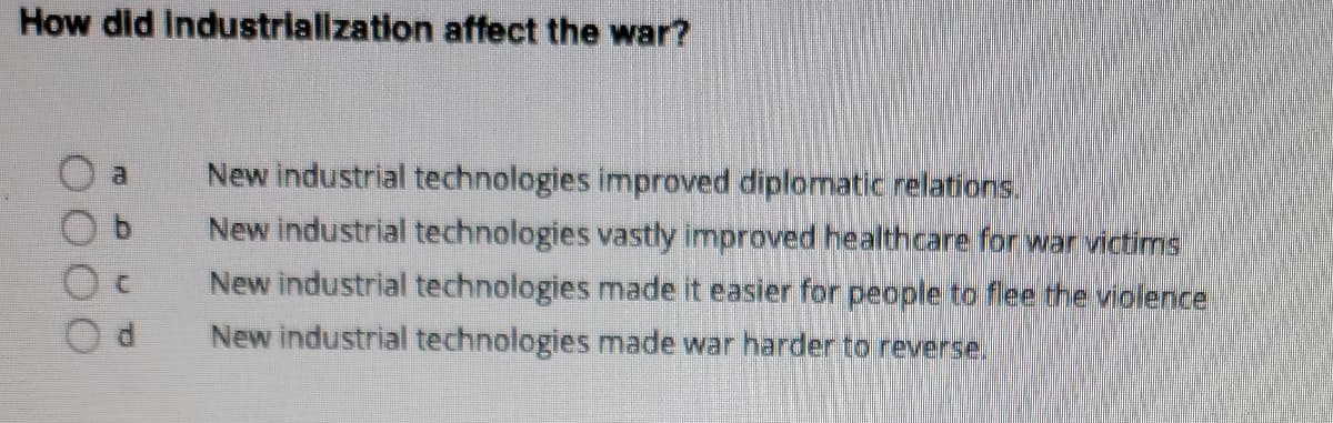 How did Industriallzation affect the war?
New industrial technologies improved diplomatic relations.
New industrial technologies vastly improved healthcare for war victims
New industrial technologies made it easier for people to flee the violence
New industrial technologies made war harder to reverse.
0000
