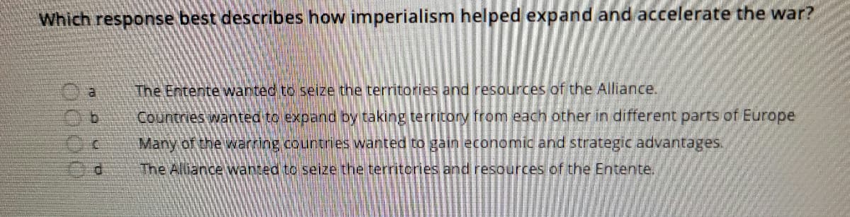 Which response best describes how imperialism helped expand and accelerate the war?
The Entente wanted to seize the territories and resources of the Alliance.
Countries wanted to expand by taking territory from each other in different parts of Europe
Many of the warring.countres wanted to gain economic and strategic advantages.
The Alliance wanted to seize the territories and resources of the Entente.
