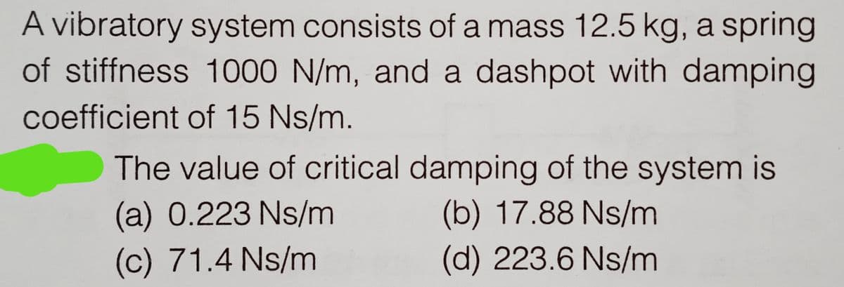 A vibratory system consists of a mass 12.5 kg, a spring
of stiffness 1000 N/m, and a dashpot with damping
coefficient of 15 Ns/m.
The value of critical damping of the system is
(a) 0.223 Ns/m
(b) 17.88 Ns/m
(c) 71.4 Ns/m
(d) 223.6 Ns/m
