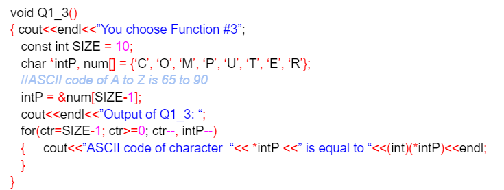 void Q1_3()
{ cout<<endl<<"You choose Function #3";
const int SIZE = 10;
char *intP, num[ = {'C', 'O', 'M', 'P", 'U', 'T', 'E', 'R'};
IIASCII code of A to Z is 65 to 90
intP = &num[SIZE-1];
cout<<endl<<"Output of Q1_3: “;
for(ctr=SIZE-1; ctr>=0; ctr--, intP--)
{
cout<<"ASCII code of character “<< *intP <<" is equal to "<<(int)(*intP)<<endl;
}
