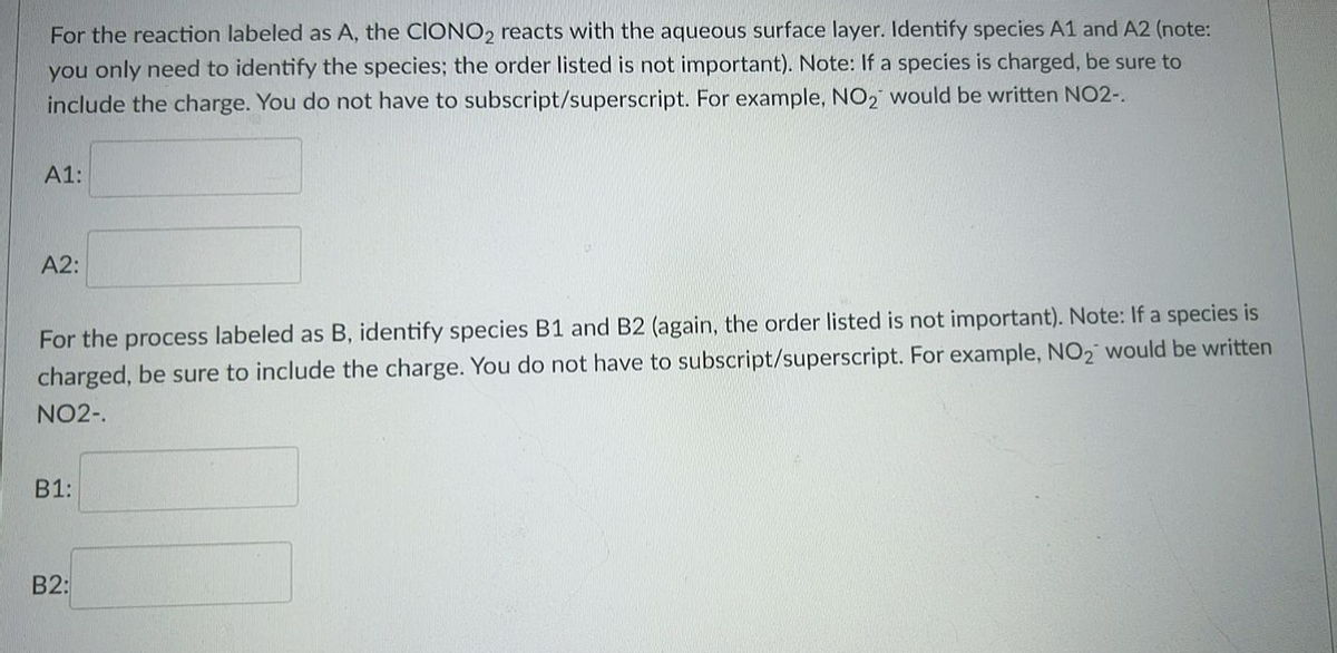 For the reaction labeled as A, the CIONO, reacts with the aqueous surface layer. Identify species A1 and A2 (note:
you only need to identify the species; the order listed is not important). Note: If a species is charged, be sure to
include the charge. You do not have to subscript/superscript. For example, NO2 would be written NO2-.
А1:
A2:
For the process labeled as B, identify species B1 and B2 (again, the order listed is not important). Note: If a species is
charged, be sure to include the charge. You do not have to subscript/superscript. For example, NO2 would be written
NO2-.
B1:
B2:
