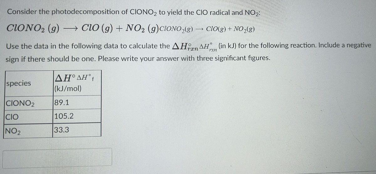 Consider the photodecomposition of CIONO2 to yield the ClO radical and NO2:
CIONO2 (g)
→ CiO (g) + NO2 (g)CIONO,(g) → CIO(g) + NO2(g)
Use the data in the following data to calculate the AH AH° (in kJ) for the following reaction. Include a negative
Trn
sign if there should be one. Please write your answer with three significant figures.
ΔΗ'ΔΗ
(kJ/mol)
species
CIONO2
89.1
CIO
105.2
NO2
33.3
