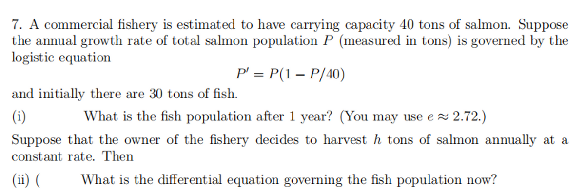 7. A commercial fishery is estimated to have carrying capacity 40 tons of salmon. Suppose
the annual growth rate of total salmon population P (measured in tons) is governed by the
logistic equation
P' = P(1 – P/40)
%3D
and initially there are 30 tons of fish.
(i)
What is the fish population after 1 year? (You may use e 2.72.)
Suppose that the owner of the fishery decides to harvest h tons of salmon annually at a
constant rate. Then
(ii) (
What is the differential equation governing the fish population now?
