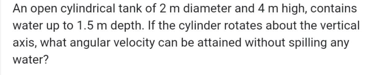 An open cylindrical tank of 2 m diameter and 4 m high, contains
water up to 1.5 m depth. If the cylinder rotates about the vertical
axis, what angular velocity can be attained without spilling any
water?
