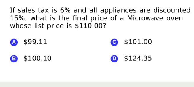If sales tax is 6% and all appliances are discounted
15%, what is the final price of a Microwave oven
whose list price is $110.00?
A $99.11
© $101.00
B $100.10
O $124.35
