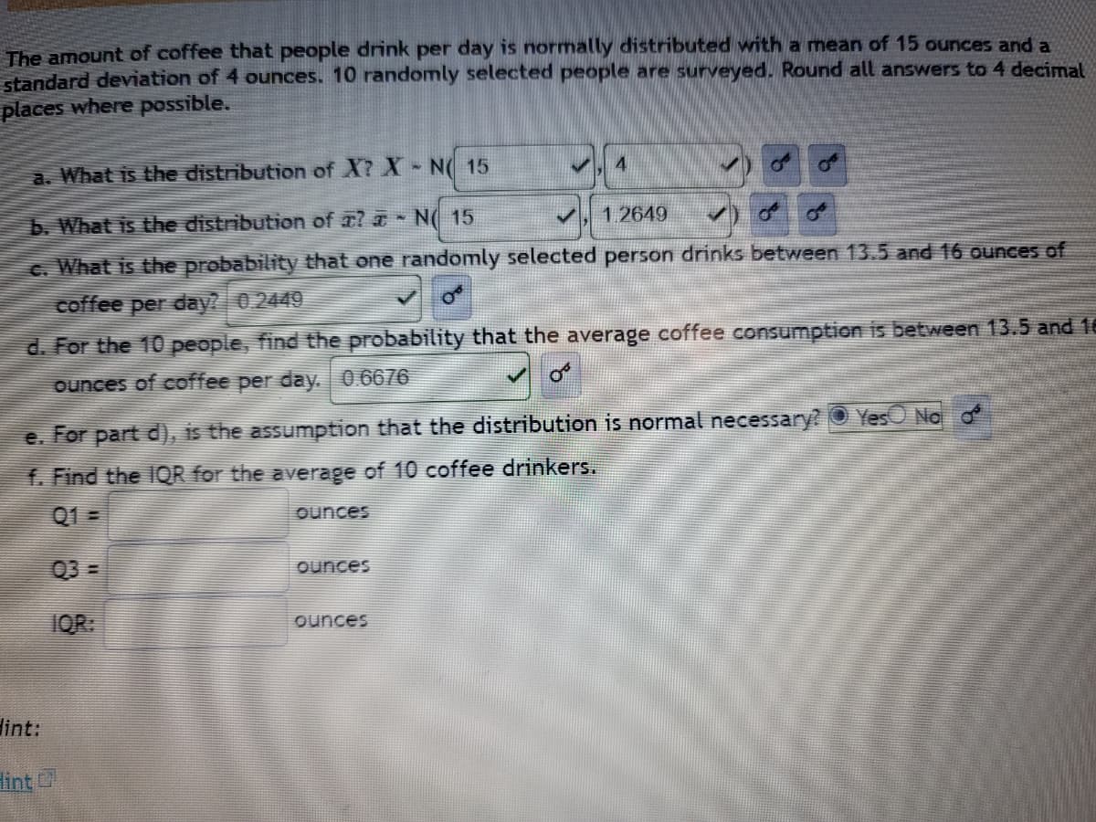 The amount of coffee that people drink per day is normally distributed with a mean of 15 ounces and a
standard deviation of 4 ounces. 10 randomly selected people are surveyed. Round all answers to 4 decimal
places where possible.
a. What is the distribution of X? X - NO 15
b. What is the distribution of ? N 15
✔ 1.2649 ✓ o
c. What is the probability that one randomly selected person drinks between 13.5 and 16 ounces of
coffee per day? 0.2449
d. For the 10 people, find the probability that the average coffee consumption is between 13.5 and 16
ounces of coffee per day. 0.6676
e. For part d), is the assumption that the distribution is normal necessary?
Yes No d
f. Find the IQR for the average of 10 coffee drinkers.
Q1=
ounces
ounces
ounces
Hint:
Hint