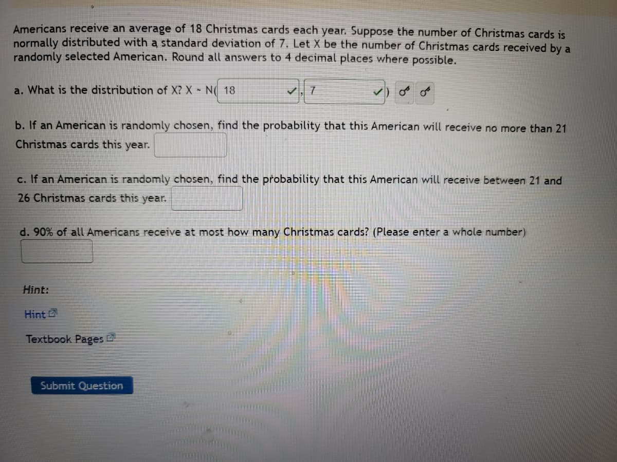 Americans receive an average of 18 Christmas cards each year. Suppose the number of Christmas cards is
normally distributed with a standard deviation of 7. Let X be the number of Christmas cards received by a
randomly selected American. Round all answers to 4 decimal places where possible.
77
a. What is the distribution of X? X - N 18
b. If an American is randomly chosen, find the probability that this American will receive no more than 21
Christmas cards this year.
c. If an American is randomly chosen, find the probability that this American will receive between 21 and
26 Christmas cards this year.
d. 90% of all Americans receive at most how many Christmas cards? (Please enter a whole number)
Hint:
Hint
Textbook Pages
Submit Question