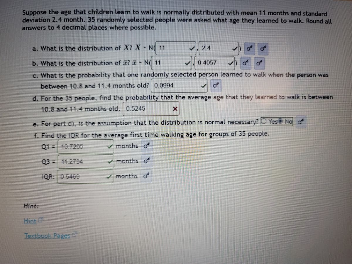 Suppose the age that children learn to walk is normally distributed with mean 11 months and standard
deviation 2.4 month. 35 randomly selected people were asked what age they learned to walk. Round all
answers to 4 decimal places where possible.
a. What is the distribution of X? X - N( 11
✓,24
b. What is the distribution of a? ~ N( 11
0.4057
c. What is the probability that one randomly selected person learned to walk when the person was
between 10.8 and 11.4 months old? 0.0994
oº
d. For the 35 people, find the probability that the average age that they learned to walk is between
10.8 and 11.4 months old. 0.5245
X
e. For part d), is the assumption that the distribution is normal necessary? Yes No
f. Find the IQR for the average first time walking age for groups of 35 people.
Q1
10.7265
✓months of
Q3 11.2734
✓months o
IQR: 0.5469
✓months of
Hint:
Hint
Textbook Pages
من
میں
