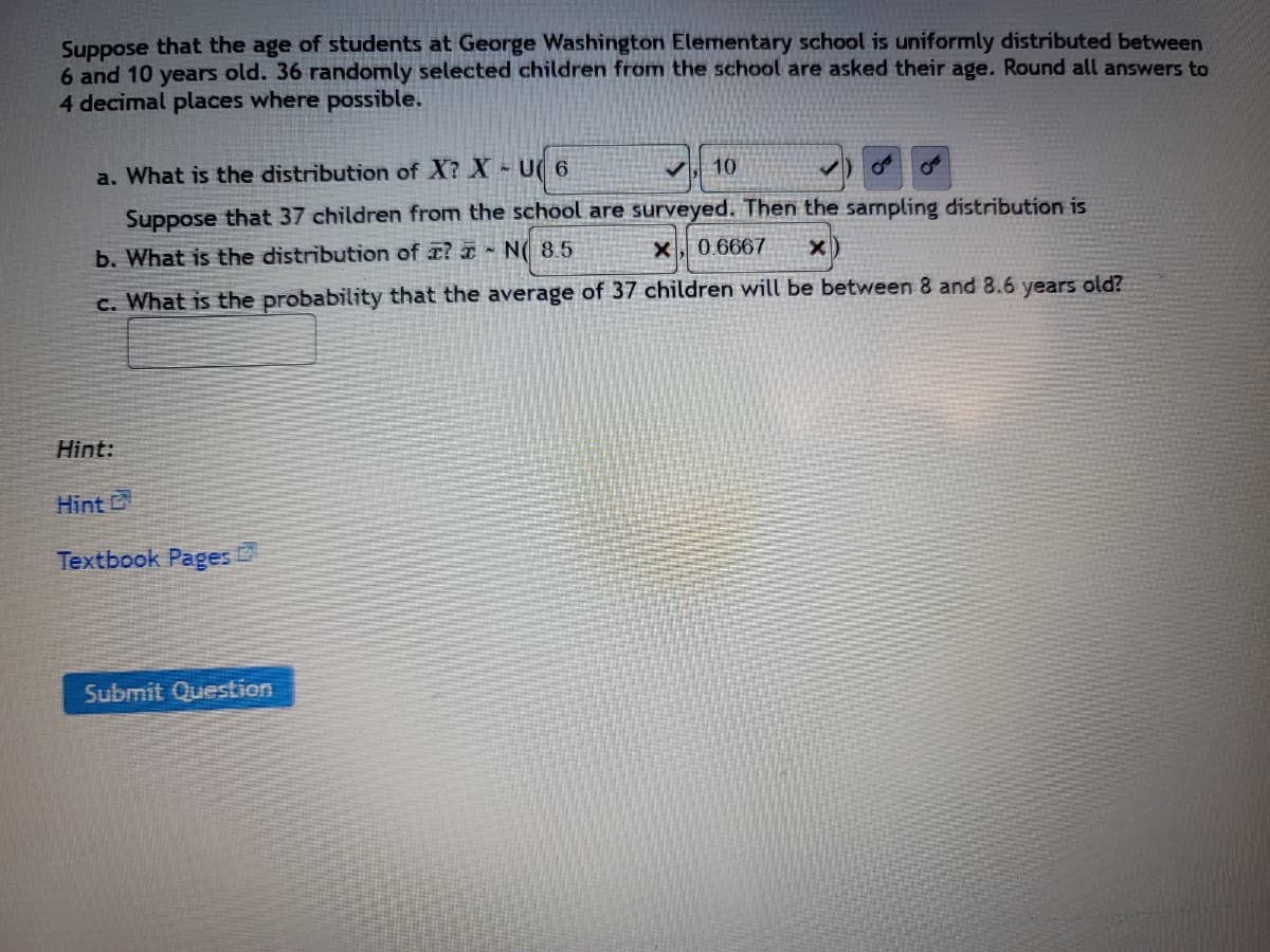 Suppose that the age of students at George Washington Elementary school is uniformly distributed between
6 and 10 years old. 36 randomly selected children from the school are asked their age. Round all answers to
4 decimal places where possible.
a. What is the distribution of X? X - U( 6
10
Suppose that 37 children from the school are surveyed. Then the sampling distribution is
b. What is the distribution of a? N 8.5
X, 0.6667 x
c. What is the probability that the average of 37 children will be between 8 and 8.6 years old?
Hint:
Hint G
Textbook Pages C
Submit Question
