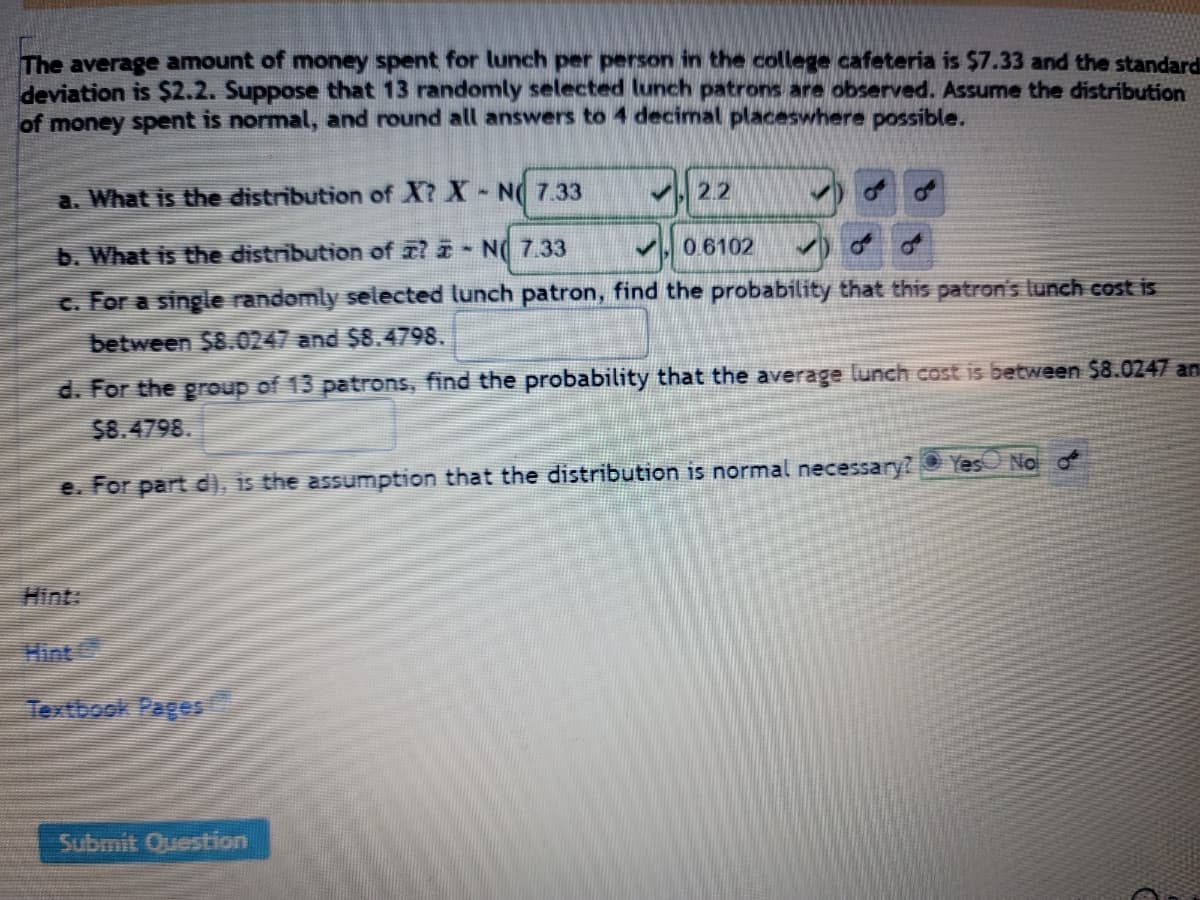 The average amount of money spent for lunch per person in the college cafeteria is $7.33 and the standard
deviation is $2.2. Suppose that 13 randomly selected lunch patrons are observed. Assume the distribution
of money spent is normal, and round all answers to 4 decimal placeswhere possible.
a. What is the distribution of X? X-NO 7.33
2.2
✓)
b. What is the distribution of ? - N 7.33
0.6102
c. For a single randomly selected lunch patron, find the probability that this patron's lunch cost is
between $8.0247 and $8.4798.
d. For the group of 13 patrons, find the probability that the average lunch cost is between $8.0247 an
$8.4798.
Yes No o
e. For part d), is the assumption that the distribution is normal necessary?
Submit Question