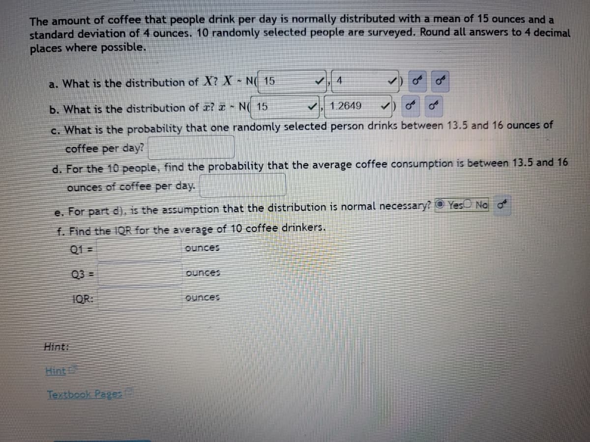 The amount of coffee that people drink per day is normally distributed with a mean of 15 ounces and a
standard deviation of 4 ounces. 10 randomly selected people are surveyed. Round all answers to 4 decimal
places where possible.
a. What is the distribution of X? X N 15
4
b. What is the distribution of a? N( 15
1.2649
c. What is the probability that one randomly selected person drinks between 13.5 and 16 ounces of
coffee per day?
d. For the 10 people, find the probability that the average coffee consumption is between 13.5 and 16
ounces of coffee per day.
e. For part d), is the assumption that the distribution is normal necessary? Yes No
f. Find the IQR for the average of 10 coffee drinkers.
Q1=
ounces
Q3=
ounces
IQR:
ounces
Hint:
Hints
Textbook Pages
میں
من
مین من