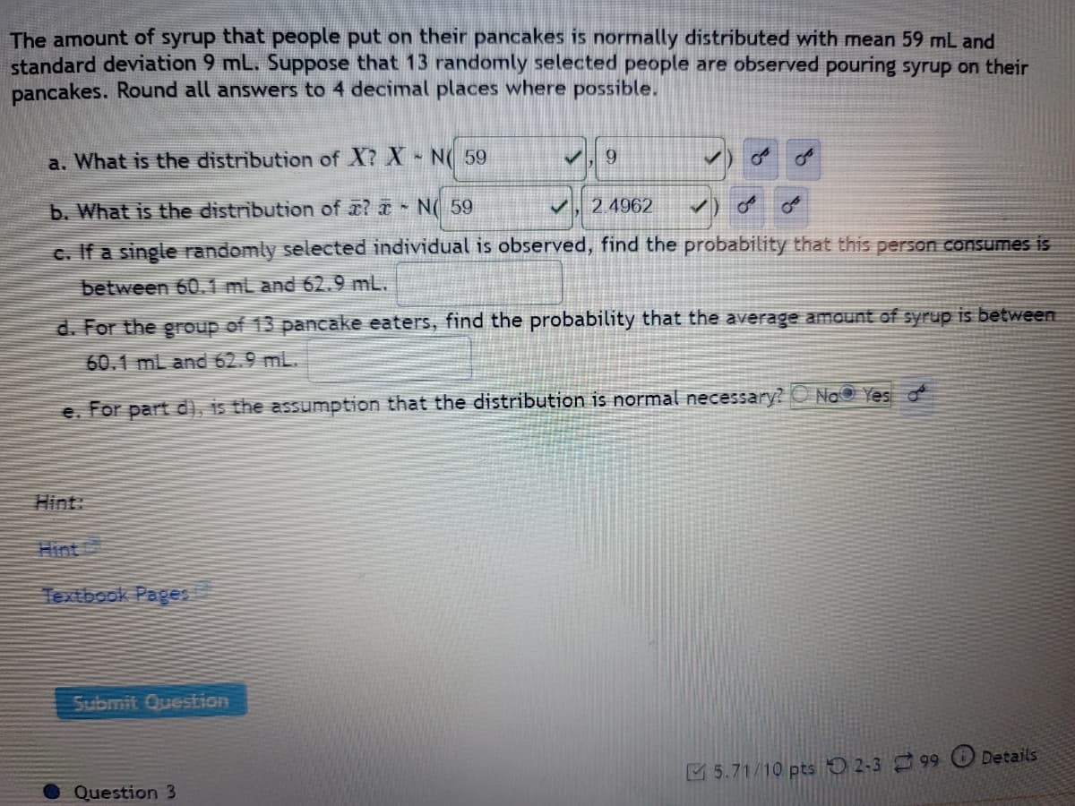 The amount of syrup that people put on their pancakes is normally distributed with mean 59 mL and
standard deviation 9 mL. Suppose that 13 randomly selected people are observed pouring syrup on their
pancakes. Round all answers to 4 decimal places where possible.
a. What is the distribution of X? X - N 59
✓
9
✓ OF
b. What is the distribution of a? N 59
✓ 2.4962
✓
c. If a single randomly selected individual is observed, find the probability that this person consumes is
between 60.1 mL and 62.9 mL.
d. For the group of 13 pancake eaters, find the probability that the average amount of syrup is between
60.1 mL and 62.9 mL.
e. For part d), is the assumption that the distribution is normal necessary?
No Yes
Textbook Pages
5.71/10 pts 2-399
Submit Question
Question 3
میں
Details