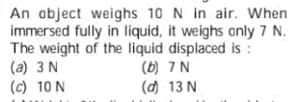 An object weighs 10 N in air. When
immersed fully in liquid, it weighs only 7 N.
The weight of the liquid displaced is :
(a) 3 N
(c) 10 N
(b) 7 N
(d) 13 N
